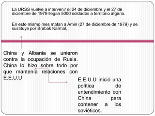 La URSS vuelve a intervenir el 24 de diciembre y el 27 de
   diciembre de 1979 llegan 5000 soldados a territorio afgano.

   En este mismo mes matan a Amin (27 de diciembre de 1979) y se
   sustituye por Brabak Karmal,




China y Albania se unieron
contra la ocupación de Rusia.
China lo hizo sobre todo por
que mantenía relaciones con
E.E.U.U                       E.E.U.U inició una
                              política        de
                              entendimiento con
                              China         para
                              contener a los
                              soviéticos.
 