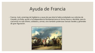 Ayuda de Francia
◦ Francia, rival y enemiga de Inglaterra a causa de que ésta le había arrebatado sus colonias de
Canadá y la India, ayudó a la Independencia Norteamericana en forma franca y decidida, para lo
cual envió no solo dinero, soldados y armas, sino también poderosas fuerzas navales y generales
de gran figuración.
 