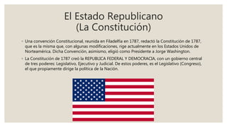 El Estado Republicano
(La Constitución)
◦ Una convención Constitucional, reunida en Filadelfia en 1787, redactó la Constitución de 1787,
que es la misma que, con algunas modificaciones, rige actualmente en los Estados Unidos de
Norteamérica. Dicha Convención, asimismo, eligió como Presidente a Jorge Washington.
◦ La Constitución de 1787 creó la REPUBLICA FEDERAL Y DEMOCRACIA, con un gobierno central
de tres poderes: Legislativo, Ejecutivo y Judicial. De estos poderes, es el Legislativo (Congreso),
el que propiamente dirige la política de la Nación.
 