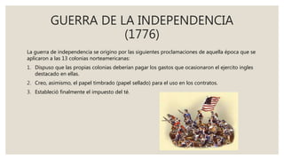 GUERRA DE LA INDEPENDENCIA
(1776)
La guerra de independencia se origino por las siguientes proclamaciones de aquella época que se
aplicaron a las 13 colonias norteamericanas:
1. Dispuso que las propias colonias deberían pagar los gastos que ocasionaron el ejercito ingles
destacado en ellas.
2. Creo, asimismo, el papel timbrado (papel sellado) para el uso en los contratos.
3. Estableció finalmente el impuesto del té.
 