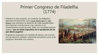 Primer Congreso de Filadelfia.
(1774)
◦ Asistieron a este congreso, en condición de delegados,
patriotas eminentísimos como Jorge Washington y John
Adams, que solicitaron la abolición de todas aquellas leyes
que imponían contribuciones a las colonias sin el
consentimiento previo de estas, fieles a la inviolable tradición
inglesa: “que no existe impuestos sin la aprobación de los
que deben pagarlos”.
◦ El gobierno respondió con medidas de fuerza y con el envío
de más efectivos militares, originando encuentros como el de
Lexignton, favorable a los colonos.
 