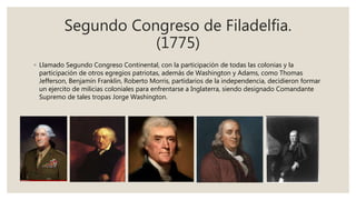 Segundo Congreso de Filadelfia.
(1775)
◦ Llamado Segundo Congreso Continental, con la participación de todas las colonias y la
participación de otros egregios patriotas, además de Washington y Adams, como Thomas
Jefferson, Benjamín Franklin, Roberto Morris, partidarios de la independencia, decidieron formar
un ejercito de milicias coloniales para enfrentarse a Inglaterra, siendo designado Comandante
Supremo de tales tropas Jorge Washington.
 
