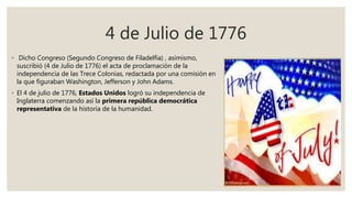 4 de Julio de 1776
◦ Dicho Congreso (Segundo Congreso de Filadelfia) , asimismo,
suscribió (4 de Julio de 1776) el acta de proclamación de la
independencia de las Trece Colonias, redactada por una comisión en
la que figuraban Washington, Jefferson y John Adams.
◦ El 4 de julio de 1776, Estados Unidos logró su independencia de
Inglaterra comenzando así la primera república democrática
representativa de la historia de la humanidad.
 