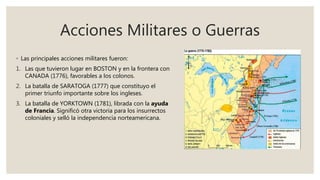 Acciones Militares o Guerras
◦ Las principales acciones militares fueron:
1. Las que tuvieron lugar en BOSTON y en la frontera con
CANADA (1776), favorables a los colonos.
2. La batalla de SARATOGA (1777) que constituyo el
primer triunfo importante sobre los ingleses.
3. La batalla de YORKTOWN (1781), librada con la ayuda
de Francia. Significó otra victoria para los insurrectos
coloniales y selló la independencia norteamericana.
 