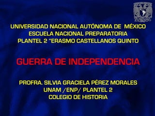 UNIVERSIDAD NACIONAL AUTÓNOMA DE MÉXICO
ESCUELA NACIONAL PREPARATORIA
PLANTEL 2 “ERASMO CASTELLANOS QUINTO
GUERRA DE INDEPENDENCIA
PROFRA. SILVIA GRACIELA PÉREZ MORALES
UNAM /ENP/ PLANTEL 2
COLEGIO DE HISTORIA
 
