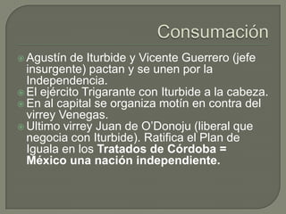  Agustín  de Iturbide y Vicente Guerrero (jefe
  insurgente) pactan y se unen por la
  Independencia.
 El ejército Trigarante con Iturbide a la cabeza.
 En al capital se organiza motín en contra del
  virrey Venegas.
 Ultimo virrey Juan de O’Donoju (liberal que
  negocia con Iturbide). Ratifica el Plan de
  Iguala en los Tratados de Córdoba =
  México una nación independiente.
 