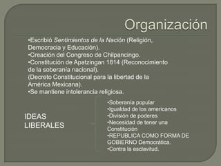 •Escribió Sentimientos de la Nación (Religión,
Democracia y Educación).
•Creación del Congreso de Chilpancingo.
•Constitución de Apatzingan 1814 (Reconocimiento
de la soberanía nacional).
(Decreto Constitucional para la libertad de la
América Mexicana).
•Se mantiene intolerancia religiosa.
                           •Soberanía popular
                           •Igualdad de los americanos
IDEAS                      •División de poderes
                           •Necesidad de tener una
LIBERALES                  Constitución
                           •REPUBLICA COMO FORMA DE
                           GOBIERNO Democrática.
                           •Contra la esclavitud.
 