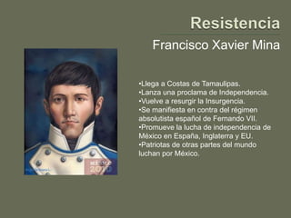 Francisco Xavier Mina

•Llega a Costas de Tamaulipas.
•Lanza una proclama de Independencia.
•Vuelve a resurgir la Insurgencia.
•Se manifiesta en contra del régimen
absolutista español de Fernando VII.
•Promueve la lucha de independencia de
México en España, Inglaterra y EU.
•Patriotas de otras partes del mundo
luchan por México.
 