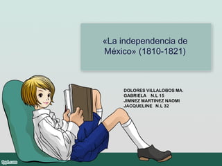 «La independencia de
México» (1810-1821)
DOLORES VILLALOBOS MA.
GABRIELA N.L 15
JIMNEZ MARTINEZ NAOMI
JACQUELINE N.L 32
 