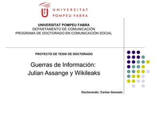 PROYECTO DE TESIS DE DOCTORADO Guerras de Información:  Julian Assange y Wikileaks Doctorando: Carlos Gonzalo UNIVERSITAT POMPEU FABRA DEPARTAMENTO DE COMUNICACIÓN PROGRAMA DE DOCTORADO EN COMUNICACIÓN SOCIAL 