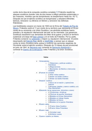 contra de la idea de la conquista soviética completa.F 2 Finlandia repelió los
ataques soviéticos durante más de dos meses e infligió pérdidas sustanciales a
los invasores, mientras que las temperaturas se desplomaron hasta los -43 °C.
Después de que el ejército soviético se reorganizase y adoptara diferentes
tácticas, renovaron su ofensiva en febrero y vencieron las defensas
finlandesas.
Las hostilidades cesaron en marzo de 1940 con la firma del Tratado de Paz de
Moscú. Finlandia cedió el 11 por ciento de su territorio que representa el 30 por
ciento de su economía a la Unión Soviética. Las pérdidas soviéticas fueron
grandes y la reputación internacional del país se vio mermada. Las ganancias
soviéticas excedieron sus demandas de antes de la guerra y recibió un territorio
sustancial a lo largo del lago Ládoga y en el norte de Finlandia. Por su parte,
Finlandia conservó su soberanía y mejoró su reputación internacional. El pobre
desempeño del Ejército Rojo alentó a Adolf Hitler a pensar que un ataque
contra la Unión Soviética sería exitoso y confirmó las opiniones negativas de
Occidente sobre el ejército soviético. Después de 15 meses de paz provisional,
en junio de 1941, la Alemania nazi comenzó la Operación Barbarroja y
comenzó la Guerra de Continuación entre Finlandia y la Unión Soviética.
Índice
 1Antecedentes
o 1.1Relaciones y políticas soviético-
finlandesas
o 1.2Negociaciones
o 1.3Bombardeo de Mainila e intenciones
soviéticas
 2Fuerzas en combate
o 2.1Plan militar soviético
o 2.2Orden de batalla soviético
o 2.3Orden de batalla finlandés
 3Invasión soviética
o 3.1Inicio de la invasión y operaciones
políticas
o 3.2Primeras batallas y avance soviético a la
línea Mannerheim
 4Desarrollo de las operaciones (diciembre a enero)
o 4.1Condiciones climáticas
o 4.2Tácticas de guerrilla finlandesas
o 4.3Batallas en la línea Mannerheim
o 4.4Batallas en Ládoga Karelia
o 4.5Batallas de Kainuu
o 4.6Batallas en la Laponia finlandesa
 5Guerra aérea
o 5.1Fuerza Aérea Soviética
o 5.2Fuerza Aérea Finlandesa
 6Guerra naval
o 6.1Actividad naval
o 6.2Artillería costera
 7Avance soviético en febrero
 