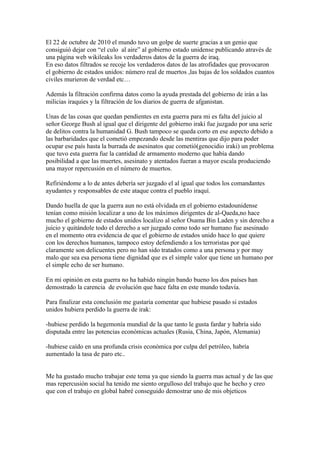 El 22 de octubre de 2010 el mundo tuvo un golpe de suerte gracias a un genio que
consiguió dejar con “el culo al aire” al gobierno estado unidense publicando através de
una página web wikileaks los verdaderos datos de la guerra de iraq.
En eso datos filtrados se recoje los verdaderos datos de las atrofidades que provocaron
el gobierno de estados unidos: número real de muertos ,las bajas de los soldados cuantos
civiles murieron de verdad etc…

Además la filtración confirma datos como la ayuda prestada del gobierno de irán a las
milicias iraquíes y la filtración de los diarios de guerra de afganistan.

Unas de las cosas que quedan pendientes en esta guerra para mi es falta del juicio al
señor George Bush al igual que el dirigente del gobierno iraki fue juzgado por una serie
de delitos contra la humanidad G. Bush tampoco se queda corto en ese aspecto debido a
las barbaridades que el cometió empezando desde las mentiras que dijo para poder
ocupar ese país hasta la burrada de asesinatos que cometió(genocidio iraki) un problema
que tuvo esta guerra fue la cantidad de armamento moderno que había dando
posibilidad a que las muertes, asesinato y atentados fueran a mayor escala produciendo
una mayor repercusión en el número de muertos.

Refiriéndome a lo de antes debería ser juzgado el al igual que todos los comandantes
ayudantes y responsables de este ataque contra el pueblo iraquí.

Dando huella de que la guerra aun no está olvidada en el gobierno estadounidense
tenían como misión localizar a uno de los máximos dirigentes de al-Qaeda,no hace
mucho el gobierno de estados unidos localizo al señor Osama Bin Laden y sin derecho a
juicio y quitándole todo el derecho a ser juzgado como todo ser humano fue asesinado
en el momento otra evidencia de que el gobierno de estados unido hace lo que quiere
con los derechos humanos, tampoco estoy defendiendo a los terroristas por qué
claramente son delicuentes pero no han sido tratados como a una persona y por muy
malo que sea esa persona tiene dignidad que es el simple valor que tiene un humano por
el simple echo de ser humano.

En mi opinión en esta guerra no ha habido ningún bando bueno los dos países han
demostrado la carencia de evolución que hace falta en este mundo todavía.

Para finalizar esta conclusión me gustaría comentar que hubiese pasado si estados
unidos hubiera perdido la guerra de irak:

-hubiese perdido la hegemonía mundial de la que tanto le gusta fardar y habría sido
disputada entre las potencias económicas actuales (Rusia, China, Japón, Alemania)

-hubiese caído en una profunda crisis económica por culpa del petróleo, habría
aumentado la tasa de paro etc..


Me ha gustado mucho trabajar este tema ya que siendo la guerra mas actual y de las que
mas repercusión social ha tenido me siento orgulloso del trabajo que he hecho y creo
que con el trabajo en global habré conseguido demostrar uno de mis objeticos
 