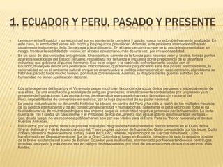 1. ECUADOR Y PERU, PASADO Y PRESENTELa relación entre Ecuador y su vecino del sur es sumamente compleja y quizás nunca ha sido objetivamente analizada. En este caso, la emotividad vence a la razón y los prejuicios prevalecen. Además, este problema internacional ha sido usualmente instrumento de la demagogia y la politiquería. En el caso peruano porque se lo podía instrumentalizar sin riesgo, frente a la debilidad del vecino; en el caso ecuatoriano, más de una vez, por irresponsabilidad.Es un caso de dos verdades antagónicas. Una objetiva, carente de la fuerza para hacerse valer y, la otra, forjada por los aparatos ideológicos del Estado peruano, respaldada por la fuerza e impuesta por la prepotencia de la oligarquía militarista que gobierna al pueblo hermano. Ese es el origen y la razón del enfrentamiento secular con el Ecuador, manejado desde una postura de irracionalidad, que termina perjudicando a los dos países. Penosamente, la racionalidad no es el ambiente natural en que se desenvuelve la política internacional; en caso contrario, el problema se habría superado hace mucho tiempo, por mutua conveniencia. Además, la mayoría de las guerras sufridas por la humanidad no tienen justificación racional.Los antecedentes del Incario y el Virreynato pesan mucho en la conciencia social de los peruanos y, especialmente, de sus élites. Es una ensoñación y nostalgia de antiguas grandezas, dramáticamente contrastadas por un pasado y un presente de frustraciones, Las aspiraciones de reconstruir ese pasado han sido la motivación nacional del Perú, imposibilitadas de convertirse en realidad, por la baja capacidad de su poder nacional.La propia naturaleza de su desarrollo histórico ha obrado en contra del Perú y ha sido la razón de los múltiples fracasos de su política internacional y de las consecuentes derrotas y humillaciones. Solamente el débil vecino del norte le ha facilitado una vía de reivindicación para esa enorme carga de emotividad negativa generada por la frustración. La corta guerra de 1941 contra un país inerme y el Protocolo de Río de Janeiro, con el que obtuvo desmesuradas ventajas -que, desde luego, no las reconoce públicamente- son por eso vitales para el Perú. Para su "honor nacional y el de sus Fuerzas Armadas.El Ecuador, por su parte, tiene sus propias nostalgias de grandeza fundamentadas históricamente en el Quito de los Shyris, del incario y de la Audiencia colonial, Y sus propias razones de frustración. Quito conquistado por los Incas; Quito colonia periférica dependiente de Lima y Santa Fé; Quito, rebelde, reprimido por las fuerzas Virreinales; Quito transformado en Departamento del Sur de la Gran Colombia y, luego en Ecuador. heredero de todo lo negativo posible de la breve existencia del sueño de Bolívar. Ecuador, país multicéfalo, atormentado por fuertes tendencias centrifugas. invadido, usurpado y más de una vez en peligro de desaparición, por obra de las ambiciones de sus dos vecinos, más fuertes.