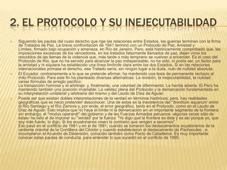 2. EL PROTOCOLO Y SU INEJECUTABILIDADSiguiendo las pautas del cuasi derecho que rige las relaciones entre Estados, las guerras terminan con la firma de Tratados de Paz. La breve confrontación de 1941 terminó con un Protocolo de Paz, Amistad y Límites, firmado bajo ocupación y amenaza, en Río de Janeiro. Pero, está históricamente comprobado que. las imposiciones excesivas de los vencedores, en los tratados falazmente llamados de paz, dejan vivos los rescoldos de las llamas de la violencia que, más tarde o más temprano se vuelven a encender. Es el caso del Protocolo de Río, que no ha servido para alcanzar la paz indispensable, no ha sido, ni podía ser, un factor para la amistad y ni siquiera ha establecido una línea limítrofe clara entre los dos Estados. Si en las relaciones internacionales primase el derecho, ese Tratado sería, sin ningún lugar a la duda, nulo de nulidad absoluta.El Ecuador, contrariamente a lo que se pretende afirmar, ha mantenido una tesis de permanente rechazo al irrito Protocolo. Para este fin ha planteado diversas alternativas: La revisión, la inejecutabilidad, la nulidad: varias fórmulas de arreglo pacifico:La transacción honrosa y el arbitraje: y, finalmente, una voluntad de diferimiento: La herida abierta. El Perú ha mantenido también una posición invariable: La validez plena del Protocolo y la demarcación fundamentada en su interpretación unilateral y arbitraria del mismo y del Laudo de Díaz de Aguiar.Puede ser que existan dobles interpretaciones de la verdad en términos históricos; pero. hay realidades geográficas que es necio pretender desconocer. Una de estas es la inexistencia del "divortiumaquarum' entre el Río Santiago y el Río Zamora y, por ende, el error geográfico, tanto en el Protocolo, como en el Laudo de Díaz de Aguiar. Esto implica que no haya el límite ni la demarcación en un importante segmento de la frontera: sin embargo, el "modus operandi" del gobierno y de las Fuerzas Armadas peruanos -algunas veces sólo de éstas- ha sido el de imponer su "verdad' por la fuerza: "Yo digo que la frontera es ésta y es así porque yo, que soy más fuerte, lo digo. Si los ecuatorianos creen lo contrario que vengan a sacarnos".Eso pasó en el conflicto de 1981 y en el de 1991, cuando se tomaron los destacamentos ecuatorianos de la vertiente oriental de la Cordillera del Cóndor y cuando establecieron el destacamento de Pachacutec , e incumplieron el Acuerdo de Distensión, conocido también como Pacto de Caballeros. Es muy importante conocer estas pautas de conducta, para entender lo que sucedió en el conflicto de 1995.