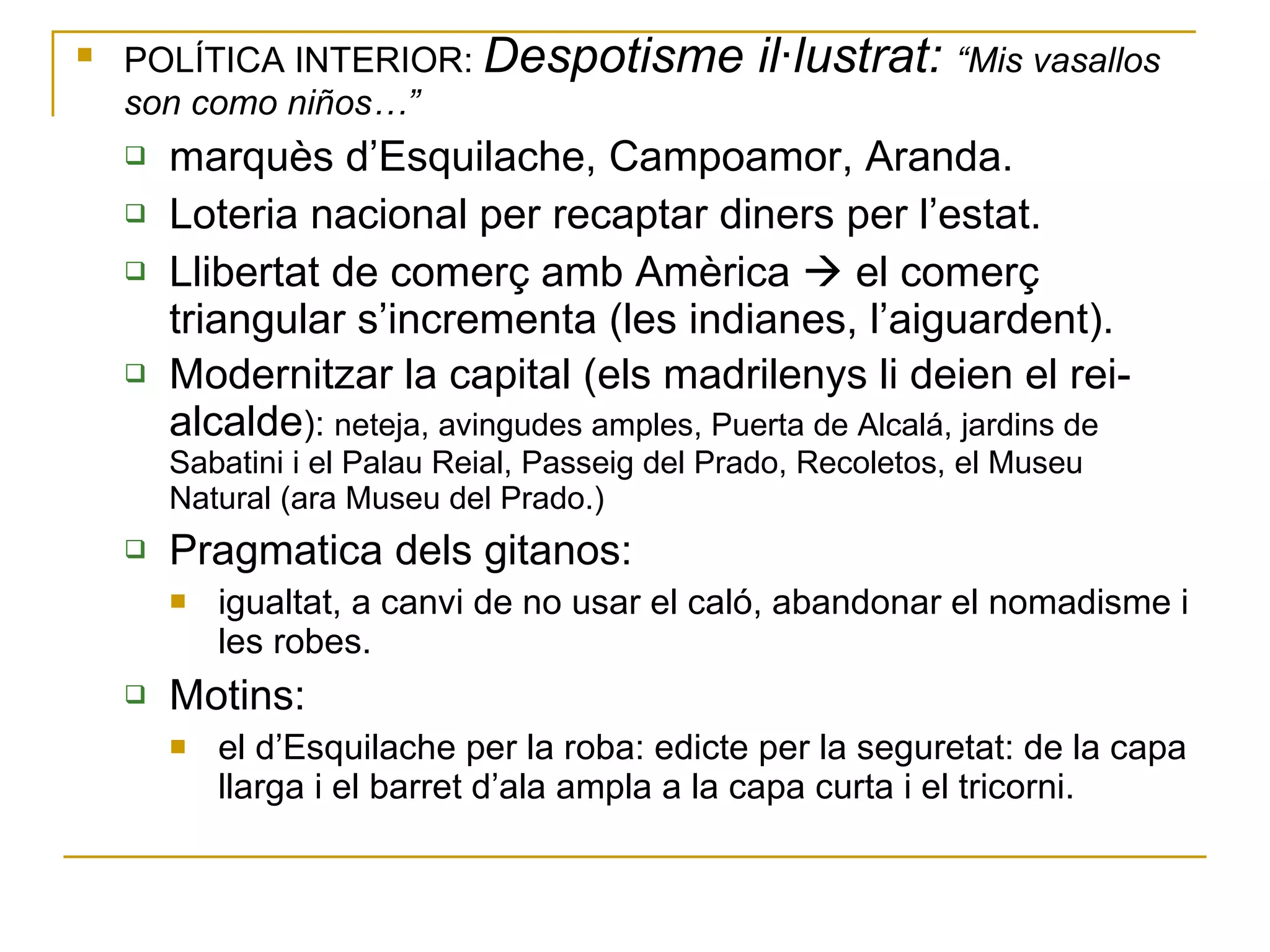 POLÍTICA INTERIOR:  Despotisme il·lustrat:  “Mis vasallos son como niños…” marquès d’Esquilache, Campoamor, Aranda. Loteria nacional per recaptar diners per l’estat. Llibertat de comerç amb Amèrica    el comerç triangular s’incrementa (les indianes, l’aiguardent). Modernitzar la capital (els madrilenys li deien el rei-alcalde ):  neteja, avingudes amples, Puerta de Alcalá, jardins de Sabatini i el Palau Reial, Passeig del Prado, Recoletos, el Museu Natural (ara Museu del Prado.) Pragmatica dels gitanos:  igualtat, a canvi de no usar el caló, abandonar el nomadisme i les robes. Motins:  el d’Esquilache per la roba: edicte per la seguretat: de la capa llarga i el barret d’ala ampla a la capa curta i el tricorni. 