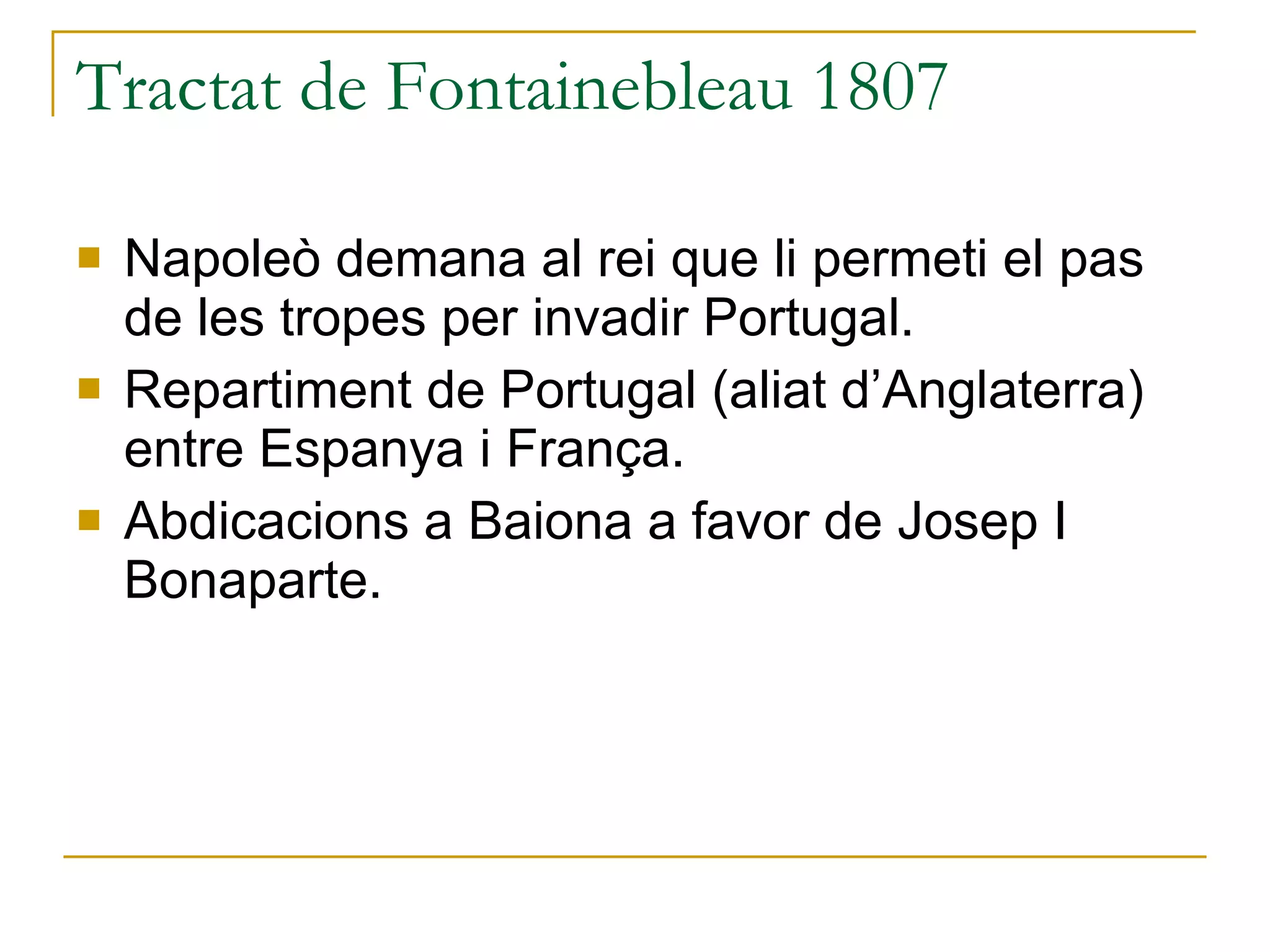 Tractat de Fontainebleau 1807 Napoleò demana al rei que li permeti el pas de les tropes per invadir Portugal. Repartiment de Portugal (aliat d’Anglaterra) entre Espanya i França. Abdicacions a Baiona a favor de Josep I Bonaparte. 