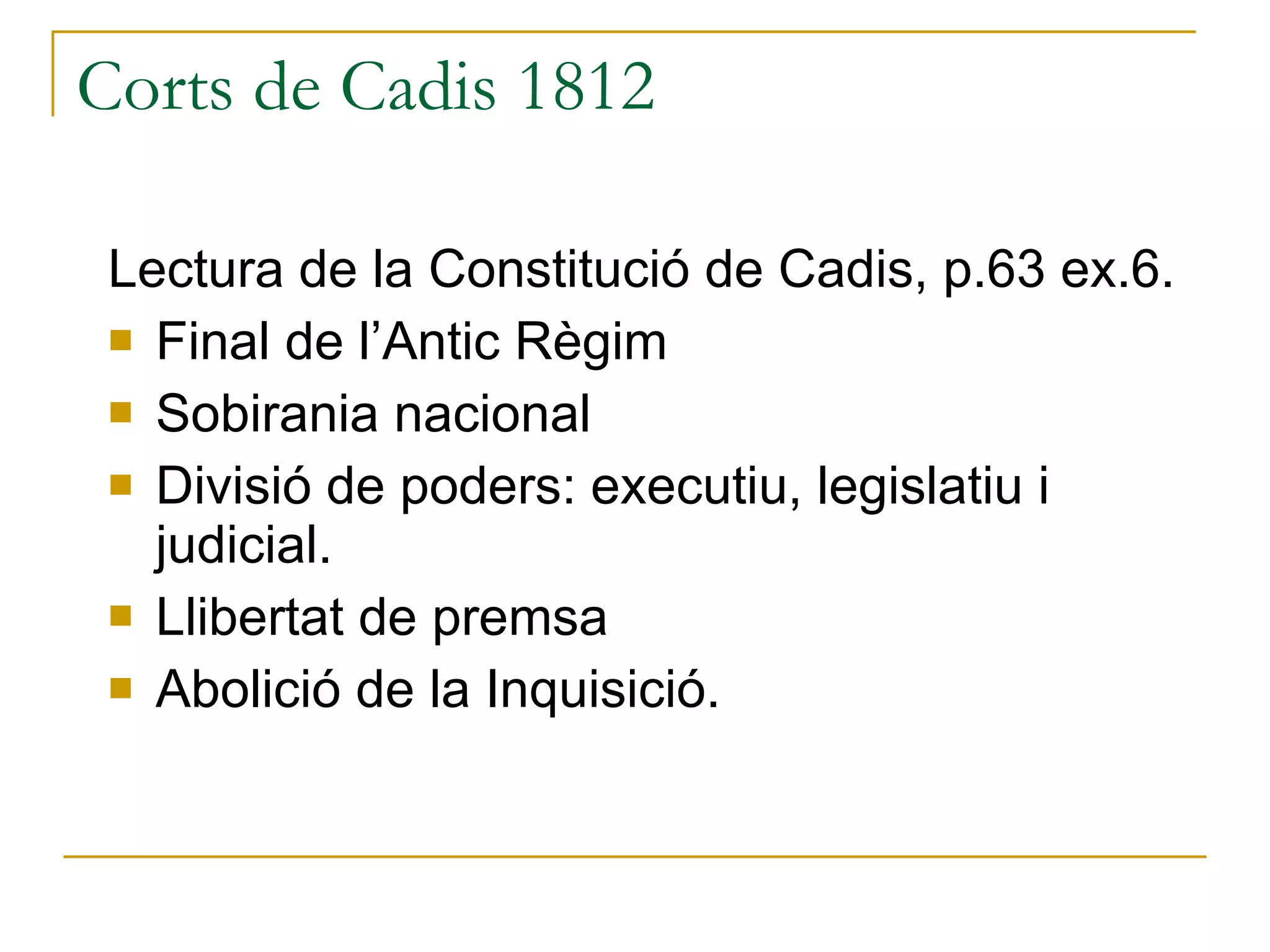 Corts de Cadis 1812 Lectura de la Constitució de Cadis, p.63 ex.6. Final de l’Antic Règim Sobirania nacional Divisió de poders: executiu, legislatiu i judicial. Llibertat de premsa Abolició de la Inquisició. 