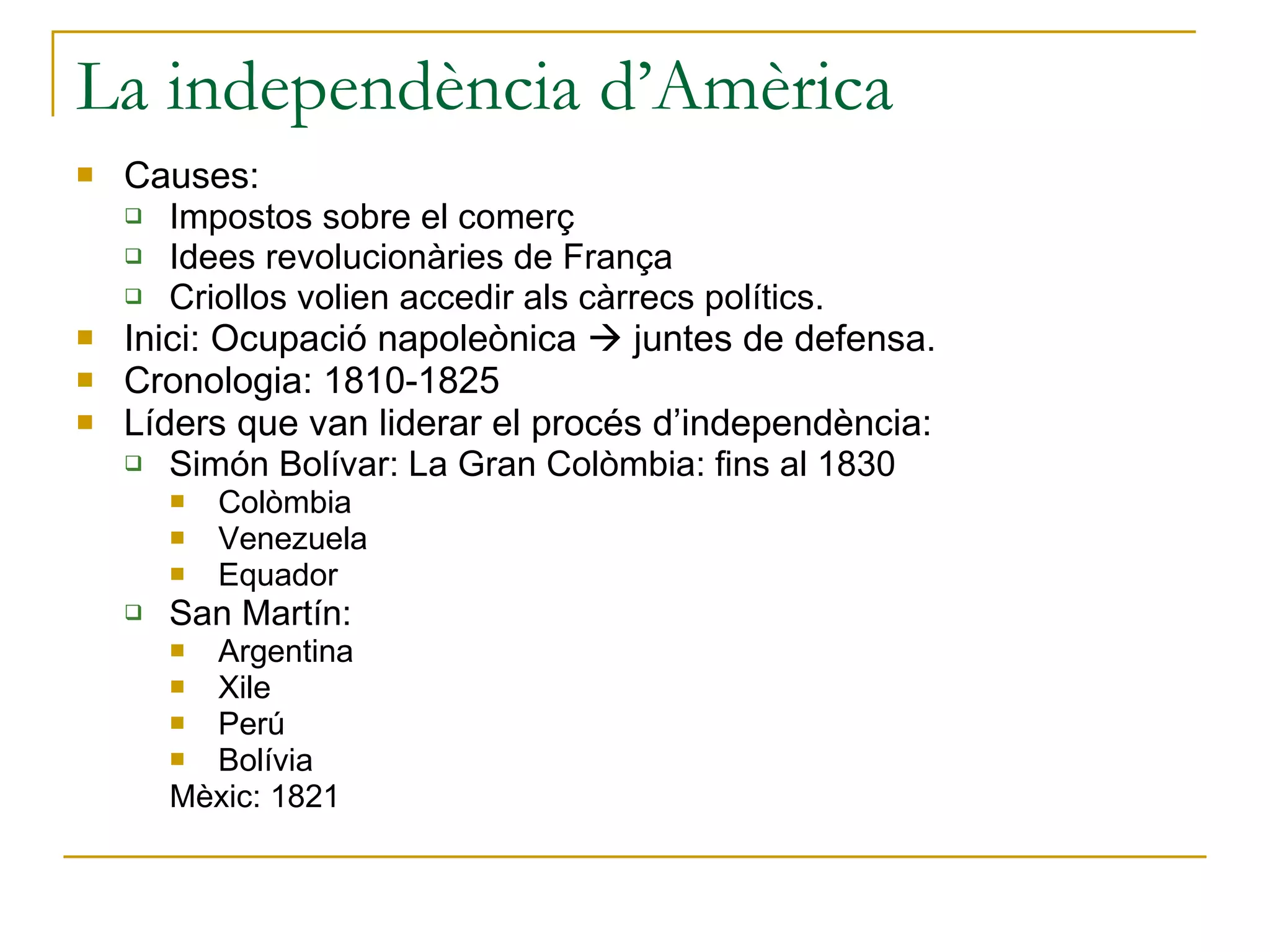 La independència d’Amèrica Causes: Impostos sobre el comerç Idees revolucionàries de França Criollos volien accedir als càrrecs polítics. Inici: Ocupació napoleònica    juntes de defensa. Cronologia: 1810-1825 Líders que van liderar el procés d’independència: Simón Bolívar: La Gran Colòmbia: fins al 1830 Colòmbia  Venezuela Equador San Martín:  Argentina Xile Perú  Bolívia Mèxic: 1821 