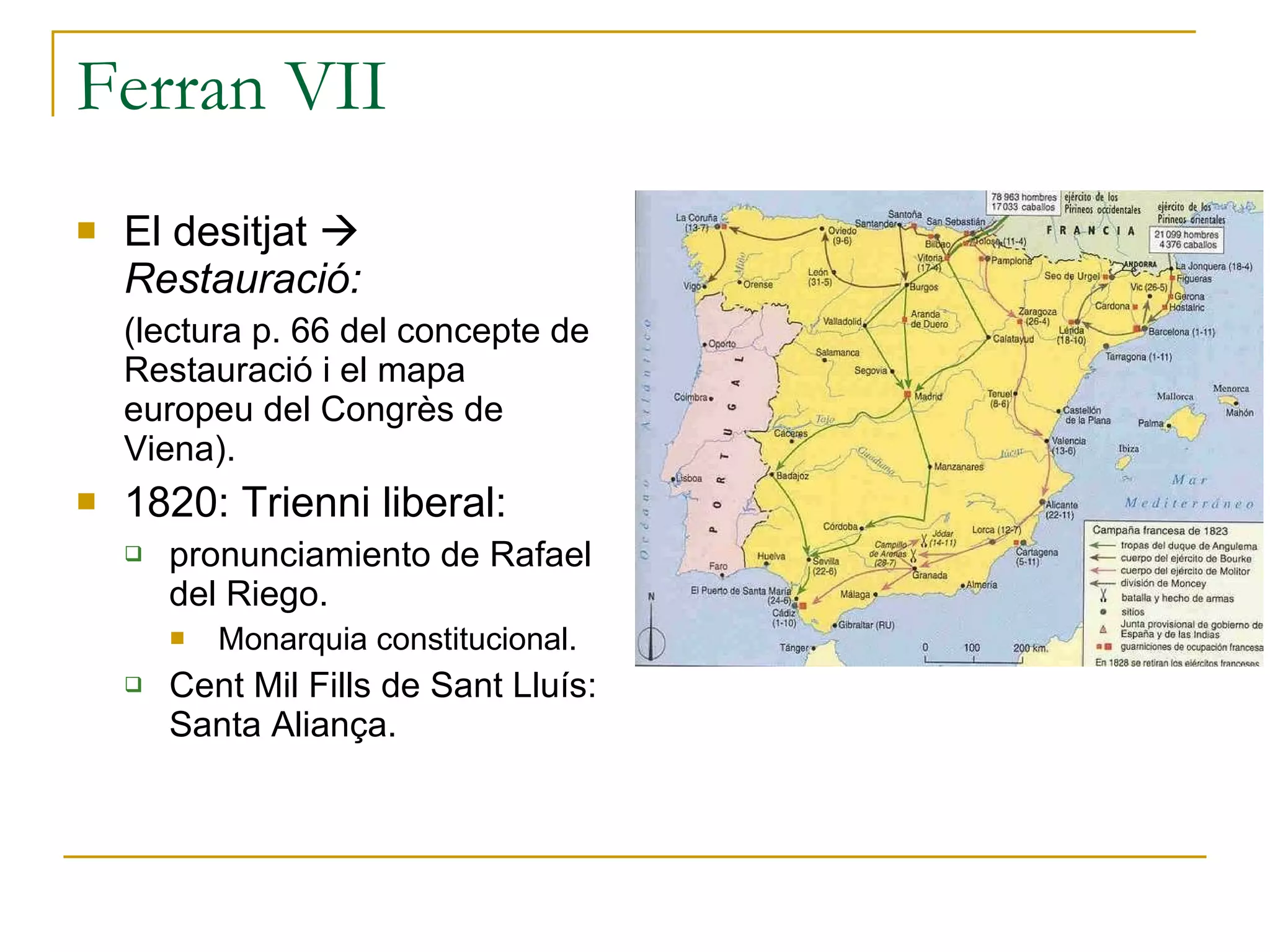 Ferran VII  El desitjat     Restauració: (lectura p. 66 del concepte de Restauració i el mapa europeu del Congrès de Viena). 1820: Trienni liberal:  pronunciamiento de Rafael del Riego. Monarquia constitucional. Cent Mil Fills de Sant Lluís: Santa Aliança. 