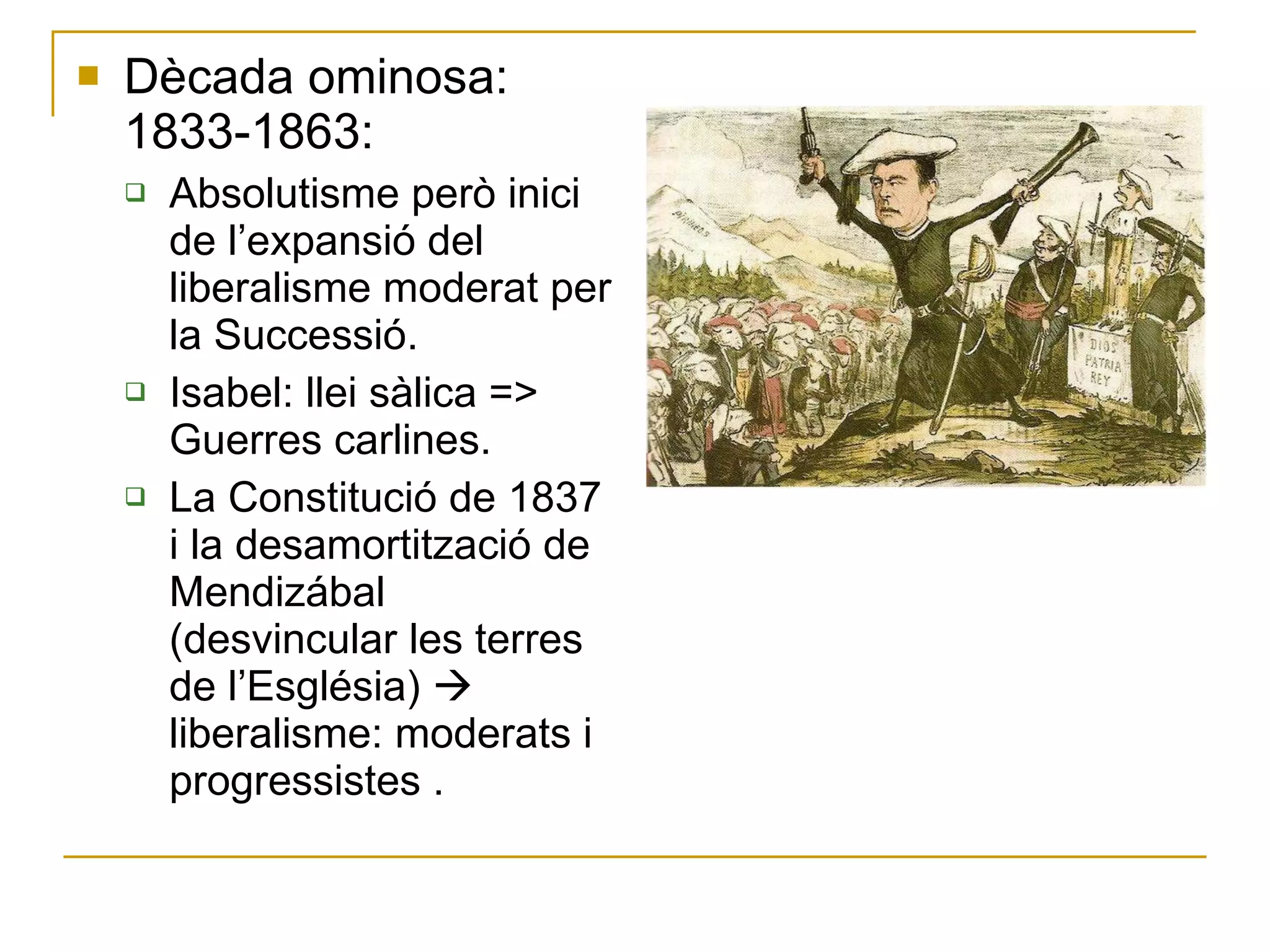 Dècada ominosa: 1833-1863: Absolutisme però inici de l’expansió del liberalisme moderat per la Successió. Isabel: llei sàlica => Guerres carlines. La Constitució de 1837 i la desamortització de Mendizábal (desvincular les terres de l’Església)    liberalisme: moderats i progressistes . 