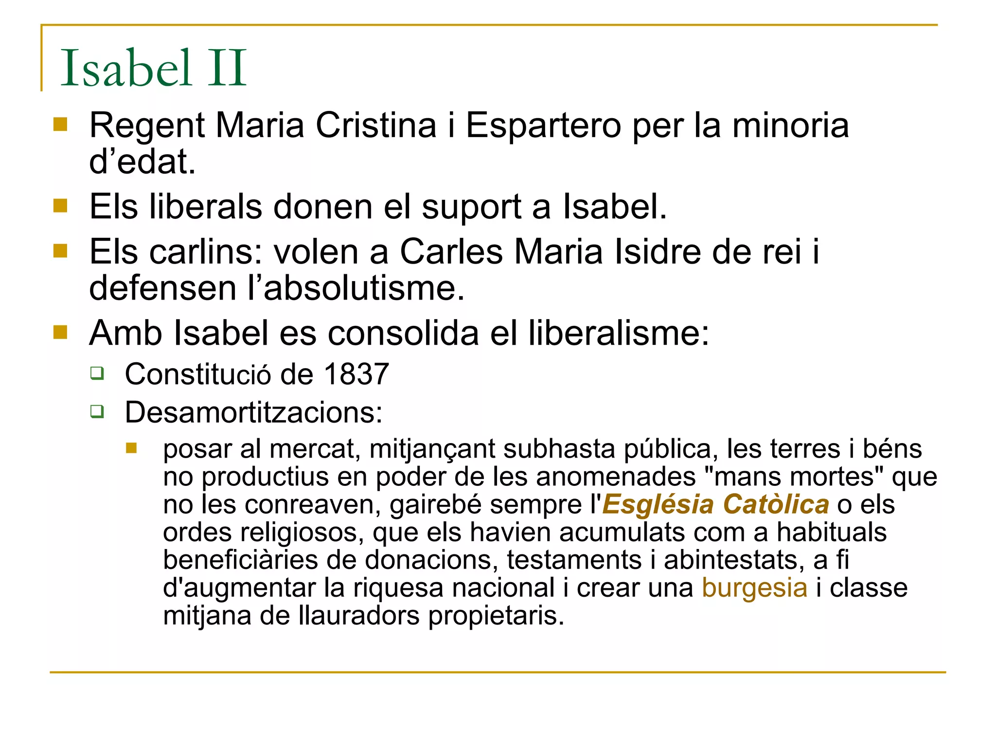Isabel II Regent Maria Cristina i Espartero per la minoria d’edat. Els liberals donen el suport a Isabel. Els carlins: volen a Carles Maria Isidre de rei i defensen l’absolutisme. Amb Isabel es consolida el liberalisme: Constitu ció  de 1837 Desamortitzacions:  posar al mercat, mitjançant subhasta pública, les terres i béns no productius en poder de les anomenades "mans mortes" que no les conreaven, gairebé sempre l' Església Catòlica  o els ordes religiosos, que els havien acumulats com a habituals beneficiàries de donacions, testaments i abintestats, a fi d'augmentar la riquesa nacional i crear una  burgesia  i classe mitjana de llauradors propietaris.  