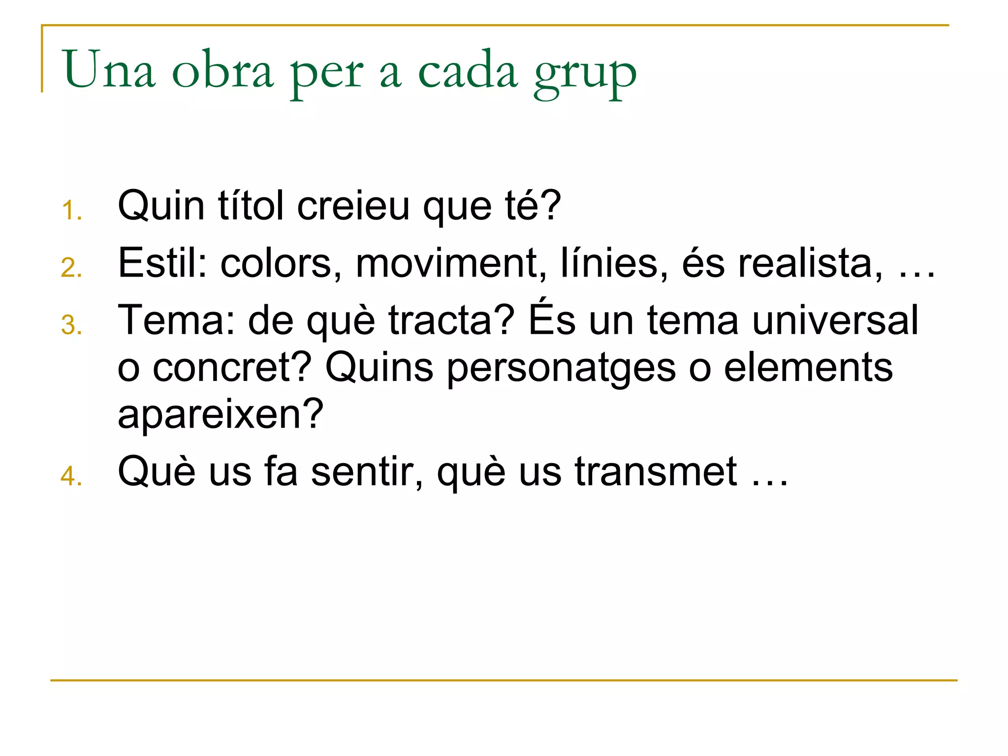 Una obra per a cada grup Quin títol creieu que té? Estil: colors, moviment, línies, és realista, … Tema: de què tracta? És un tema universal o concret? Quins personatges o elements apareixen? Què us fa sentir, què us transmet … 