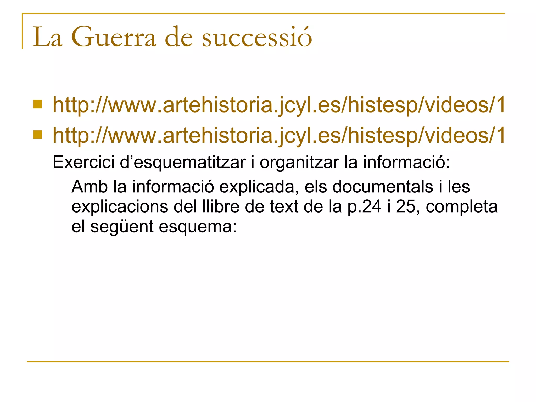 La Guerra de successió http://www.artehistoria.jcyl.es/histesp/videos/111.htm http://www.artehistoria.jcyl.es/histesp/videos/110.htm Exercici d’esquematitzar i organitzar la informació: Amb la informació explicada, els documentals i les explicacions del llibre de text de la p.24 i 25, completa el següent esquema: 