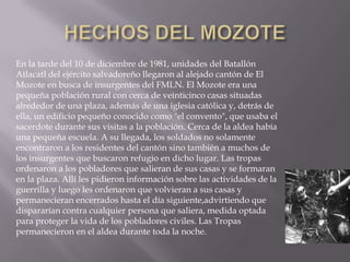 HECHOS DEL MOZOTEEn la tarde del 10 de diciembre de 1981, unidades del Batallón Atlacatl del ejército salvadoreño llegaron al alejado cantón de El Mozote en busca de insurgentes del FMLN. El Mozote era una pequeña población rural con cerca de veinticinco casas situadas alrededor de una plaza, además de una iglesia católica y, detrás de ella, un edificio pequeño conocido como "el convento", que usaba el sacerdote durante sus visitas a la población. Cerca de la aldea había una pequeña escuela. A su llegada, los soldados no solamente encontraron a los residentes del cantón sino también a muchos de los insurgentes que buscaron refugio en dicho lugar. Las tropas ordenaron a los pobladores que salieran de sus casas y se formaran en la plaza. Allí les pidieron información sobre las actividades de la guerrilla y luego les ordenaron que volvieran a sus casas y permanecieran encerrados hasta el día siguiente,advirtiendo que dispararían contra cualquier persona que saliera, medida optada para proteger la vida de los pobladores civiles. Las Tropas permanecieron en el aldea durante toda la noche.