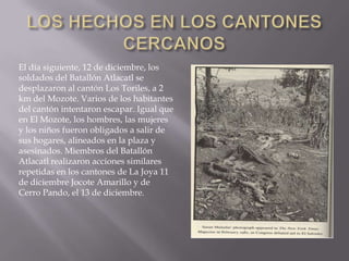 LOS HECHOS EN LOS CANTONES CERCANOSEl día siguiente, 12 de diciembre, los soldados del Batallón Atlacatl se desplazaron al cantón Los Toriles, a 2 km del Mozote. Varios de los habitantes del cantón intentaron escapar. Igual que en El Mozote, los hombres, las mujeres y los niños fueron obligados a salir de sus hogares, alineados en la plaza y asesinados. Miembros del Batallón Atlacatl realizaron acciones similares repetidas en los cantones de La Joya 11 de diciembre Jocote Amarillo y de Cerro Pando, el 13 de diciembre.