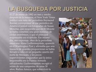 LA BUSQUEDA POR JUSTICIAEl 27 de enero de 1982 un mes y medio después de la masacre, el New York Times publicó una nota del periodista Raymond Bonner corresponsal de ese periódico en América Central con fotografías de Susan Meiselas, que aseguraba que en El Mozote se había cometido una gran matanza de civiles indefensos, y que el principal responsable era el éjército. Ese mismo día, otro reportaje, obra de la periodista mexicana Alma Guillermoprieto, apareció en el Washington Post y afirmaba que una masacre de grandes proporciones se había llevado a cabo en un pequeño caserío del norte de Morazán, y los pocos supervivientes aseguraban que la única responsable era la Fuerza Armada salvadoreña. Guillermoprieto recogió el relato de una campesina de unos 30 años, Rufina Amaya, que sobrevivió la masacre.