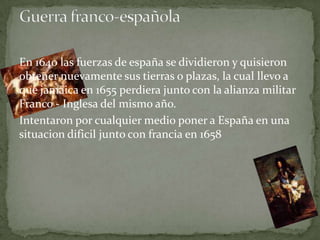En 1640 las fuerzas de españa se dividieron y quisieron
obtener nuevamente sus tierras o plazas, la cual llevo a
que jamaica en 1655 perdiera junto con la alianza militar
Franco - Inglesa del mismo año.
Intentaron por cualquier medio poner a España en una
situacion dificil junto con francia en 1658
 
