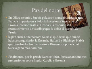  En Oliwa se unió , Suecia polacos y brandeburgueses con
  Francia impusieron a Polonia la cesión a Suecia de la
  Livonia interior hasta el Divina y la rescisión del
  reconocimiento de vasallaje que le debía el ducado de
  Prusia.
 la paz entre Dinamarca y Sucia el que decía que Suecia
  habría conquistado la Escania, Halland y Blekinge. Había
  que devolverles los territorios a Dinamarca por el cual
  Suecia gano mas dominio.

 Finalmente, por la paz de Kardis (1661), Rusia abandonó sus
  pretensiones sobre Ingria, Carelia y Estonia
 