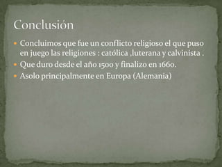  Concluimos que fue un conflicto religioso el que puso
  en juego las religiones : católica ,luterana y calvinista .
 Que duro desde el año 1500 y finalizo en 1660.
 Asolo principalmente en Europa (Alemania)
 