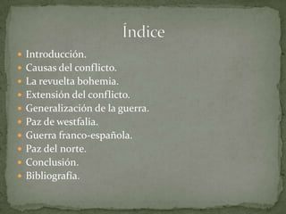 Introducción.
 Causas del conflicto.
 La revuelta bohemia.
 Extensión del conflicto.
 Generalización de la guerra.
 Paz de westfalia.
 Guerra franco-española.
 Paz del norte.
 Conclusión.
 Bibliografía.
 