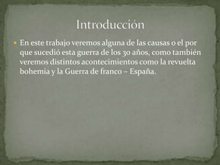  En este trabajo veremos alguna de las causas o el por
 que sucedió esta guerra de los 30 años, como también
 veremos distintos acontecimientos como la revuelta
 bohemia y la Guerra de franco – España.
 