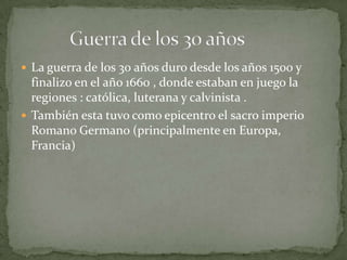 La guerra de los 30 años duro desde los años 1500 y
  finalizo en el año 1660 , donde estaban en juego la
  regiones : católica, luterana y calvinista .
 También esta tuvo como epicentro el sacro imperio
  Romano Germano (principalmente en Europa,
  Francia)
 