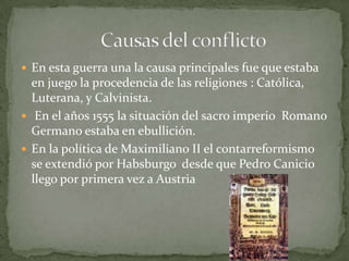  En esta guerra una la causa principales fue que estaba
  en juego la procedencia de las religiones : Católica,
  Luterana, y Calvinista.
 En el años 1555 la situación del sacro imperio Romano
  Germano estaba en ebullición.
 En la política de Maximiliano II el contarreformismo
  se extendió por Habsburgo desde que Pedro Canicio
  llego por primera vez a Austria
 