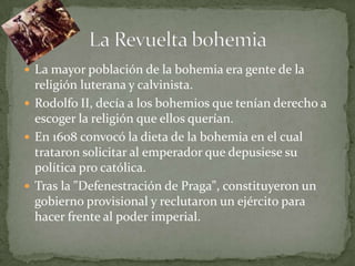  La mayor población de la bohemia era gente de la
  religión luterana y calvinista.
 Rodolfo II, decía a los bohemios que tenían derecho a
  escoger la religión que ellos querían.
 En 1608 convocó la dieta de la bohemia en el cual
  trataron solicitar al emperador que depusiese su
  política pro católica.
 Tras la "Defenestración de Praga", constituyeron un
  gobierno provisional y reclutaron un ejército para
  hacer frente al poder imperial.
 