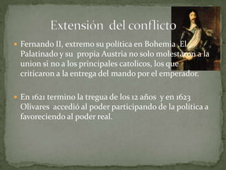  Fernando II, extremo su política en Bohemia ,El
 Palatinado y su propia Austria no solo molestaron a la
 union si no a los principales catolicos, los que
 criticaron a la entrega del mando por el emperador.

 En 1621 termino la tregua de los 12 años y en 1623
 Olivares accedió al poder participando de la política a
 favoreciendo al poder real.
 