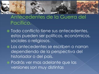  Todo conflicto tiene sus antecedentes,
estos pueden ser políticos, económicos,
sociales o religiosos.
 Los antecedentes se escriben o narran
dependiendo de la perspectiva del
historiador o del país.
 Podrás ver mas adelante que las
versiones son muy distintas
 