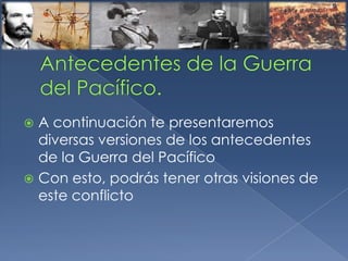  A continuación te presentaremos
diversas versiones de los antecedentes
de la Guerra del Pacífico
 Con esto, podrás tener otras visiones de
este conflicto
 