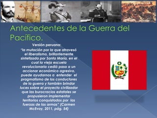 Versión peruana:
“la mutación por la que atravesó
el liberalismo, brillantemente
sintetizada por Santa María, en el
cual la vieja escuela
revolucionaria cedió paso a un
accionar económico agresivo,
puede ayudarnos a entender el
pragmatismo de los conductores
de la guerra y también brindar
luces sobre el proyecto civilizador
que las burocracias estatales se
propusieron implementar
territorios conquistados por las
fuerzas de las armas” (Carmen
McEvoy, 2011, pág. 54)
 