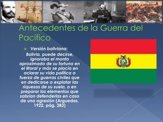  Versión boliviana:
Bolivia, puede decirse,
ignoraba el monto
aproximado de su fortuna en
el litoral y más se placía en
aclarar su vida política a
fuerza de guerras civiles que
en dedicarse a explotar las
riquezas de su suelo, o en
preparar los elementos que
sabrían defenderlas en caso
de una agresión (Arguedas,
1922, pág. 283)
 