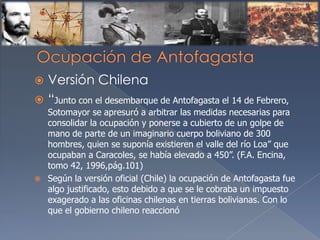  Versión Chilena
 “Junto con el desembarque de Antofagasta el 14 de Febrero,
Sotomayor se apresuró a arbitrar las medidas necesarias para
consolidar la ocupación y ponerse a cubierto de un golpe de
mano de parte de un imaginario cuerpo boliviano de 300
hombres, quien se suponía existieren el valle del río Loa” que
ocupaban a Caracoles, se había elevado a 450”. (F.A. Encina,
tomo 42, 1996,pág.101)
 Según la versión oficial (Chile) la ocupación de Antofagasta fue
algo justificado, esto debido a que se le cobraba un impuesto
exagerado a las oficinas chilenas en tierras bolivianas. Con lo
que el gobierno chileno reaccionó
 
