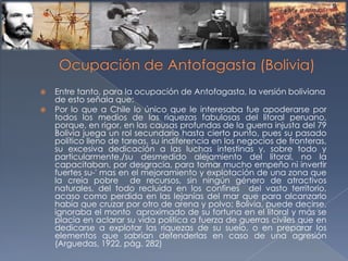  Entre tanto, para la ocupación de Antofagasta, la versión boliviana
de esto señala que:
 Por lo que a Chile lo único que le interesaba fue apoderarse por
todos los medios de las riquezas fabulosas del litoral peruano,
porque, en rigor, en las causas profundas de la guerra injusta del 79
Bolivia juega un rol secundario hasta cierto punto, pues su pasado
político lleno de tareas, su indiferencia en los negocios de fronteras,
su excesiva dedicación a las luchas intestinas y, sobre todo y
particularmente,/su desmedido alejamiento del litoral, no la
capacitaban, por desgracia, para tomar mucho empeño ni invertir
fuertes su-' mas en el mejoramiento y explotación de una zona que
la creía pobre de recursos, sin ningún género de atractivos
naturales, del todo recluida en los confines del vasto territorio,
acaso como perdida en las lejanías del mar que para alcanzarlo
había que cruzar por otro de arena y polvo; Bolivia, puede decirse,
ignoraba el monto aproximado de su fortuna en el litoral y más se
placía en aclarar su vida política a fuerza de guerras civiles que en
dedicarse a explotar las riquezas de su suelo, o en preparar los
elementos que sabrían defenderlas en caso de una agresión
(Arguedas, 1922, pág. 282)
 