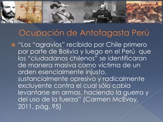  “Los “agravios” recibido por Chile primero
por parte de Bolivia y luego en el Perú que
los “ciudadanos chilenos” se identificaran
de manera masiva como víctima de un
orden esencialmente injusto,
sustancialmente opresivo y radicalmente
excluyente contra el cual sólo cabía
levantarse en armas, haciendo la guerra y
del uso de la fuerza” (Carmen McEvoy,
2011, pág. 95)
 