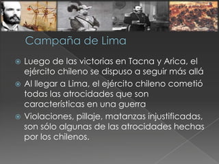  Luego de las victorias en Tacna y Arica, el
ejército chileno se dispuso a seguir más allá
 Al llegar a Lima, el ejército chileno cometió
todas las atrocidades que son
características en una guerra
 Violaciones, pillaje, matanzas injustificadas,
son sólo algunas de las atrocidades hechas
por los chilenos.
 
