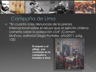  “En cuanto a las denuncias de la prensa
internacional sobre el abuso que el ejército chileno
cometía sobre la población civil” (Carmen
McEvoy, editorial Diego Portales, año2011, pág.
135)
El saqueo y el
pillaje, una
constante en la
campaña e
invasión a Lima
 