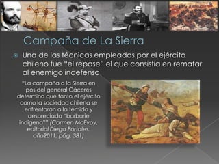  Una de las técnicas empleadas por el ejército
chileno fue “el repase” el que consistía en rematar
al enemigo indefenso
“La campaña a la Sierra en
pos del general Cáceres
determino que tanto el ejército
como la sociedad chilena se
enfrentaran a la temida y
despreciada “barbarie
indígena”” (Carmen McEvoy,
editorial Diego Portales,
año2011, pág. 381)
 