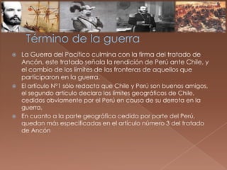  La Guerra del Pacífico culmina con la firma del tratado de
Ancón, este tratado señala la rendición de Perú ante Chile, y
el cambio de los límites de las fronteras de aquellos que
participaron en la guerra.
 El artículo N°1 sólo redacta que Chile y Perú son buenos amigos,
el segundo artículo declara los límites geográficos de Chile,
cedidos obviamente por el Perú en causa de su derrota en la
guerra.
 En cuanto a la parte geográfica cedida por parte del Perú,
quedan más especificadas en el artículo número 3 del tratado
de Ancón
 